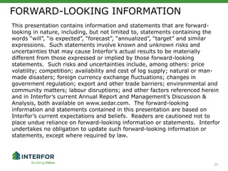 22
This presentation contains information and statements that are forward-
looking in nature, including, but not limited to, statements containing the
words “will”, “is expected”, “forecast”, “annualized”, “target” and similar
expressions. Such statements involve known and unknown risks and
uncertainties that may cause Interfor’s actual results to be materially
different from those expressed or implied by those forward-looking
statements. Such risks and uncertainties include, among others: price
volatility; competition; availability and cost of log supply; natural or man-
made disasters; foreign currency exchange fluctuations; changes in
government regulation; export and other trade barriers; environmental and
community matters; labour disruptions; and other factors referenced herein
and in Interfor’s current Annual Report and Management’s Discussion &
Analysis, both available on www.sedar.com. The forward-looking
information and statements contained in this presentation are based on
Interfor’s current expectations and beliefs. Readers are cautioned not to
place undue reliance on forward-looking information or statements. Interfor
undertakes no obligation to update such forward-looking information or
statements, except where required by law.
FORWARD-LOOKING INFORMATION
22
 