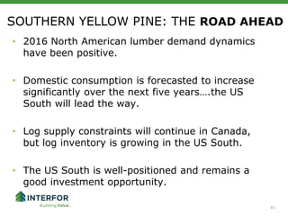 41
SOUTHERN YELLOW PINE: THE ROAD AHEAD
• 2016 North American lumber demand dynamics
have been positive.
• Domestic consumption is forecasted to increase
significantly over the next five years….the US
South will lead the way.
• Log supply constraints will continue in Canada,
but log inventory is growing in the US South.
• The US South is well-positioned and remains a
good investment opportunity.
 