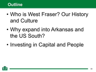 44
• Who is West Fraser? Our History
and Culture
• Why expand into Arkansas and
the US South?
• Investing in Capital and People
Outline
 