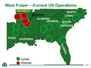 62
West Fraser – Current US Operations
62
Lumber
Arkansas
TEXAS LOUISIANA
ALABAMA
GEORGIA
ARKANSAS
TENNESSEE
MEMPHIS
NORTH
CAROLINA
SOUTH
CAROLINA
 