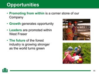 65
• Promoting from within is a corner stone of our
Company
• Growth generates opportunity
• Leaders are promoted within
West Fraser
• The future of the forest
industry is growing stronger
as the world turns green
Opportunities
 