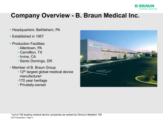 Company Overview - B. Braun Medical Inc.

 Headquarters: Bethlehem, PA
 Established in 1957

 Production Facilities
     • Allentown, PA
     • Carrollton, TX
     • Irvine, CA
     • Santo Domingo, DR
 Member of B. Braun Group
    • 12th largest global medical device
      manufacturer*
    •170 year heritage
    • Privately-owned




 *out of 150 leading medical device companies as ranked by Clinica’s Medtech 150
CSV Presentation | Page 2
 