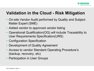 Validation in the Cloud - Risk Mitigation
• On-site Vendor Audit performed by Quality and Subject
  Matter Expert (SME)
• Added vendor to approved vendor listing
• Operational Qualification(OQ) will include Traceability to
  User Requirements Specification(URS)
• Configuration Specification
• Development of Quality Agreement
• Access to vendor Standard Operating Procedure’s
  (backup, recovery, etc)
• Participation in User Groups


CSV Presentation | Page 14
 