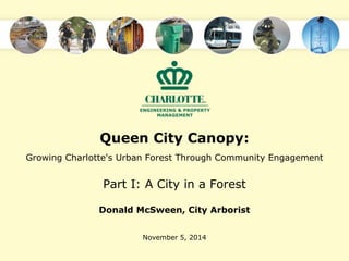 Queen City Canopy: 
Growing Charlotte's Urban Forest Through Community Engagement 
Part I: A City in a Forest 
Donald McSween, City Arborist 
November 5, 2014 
 