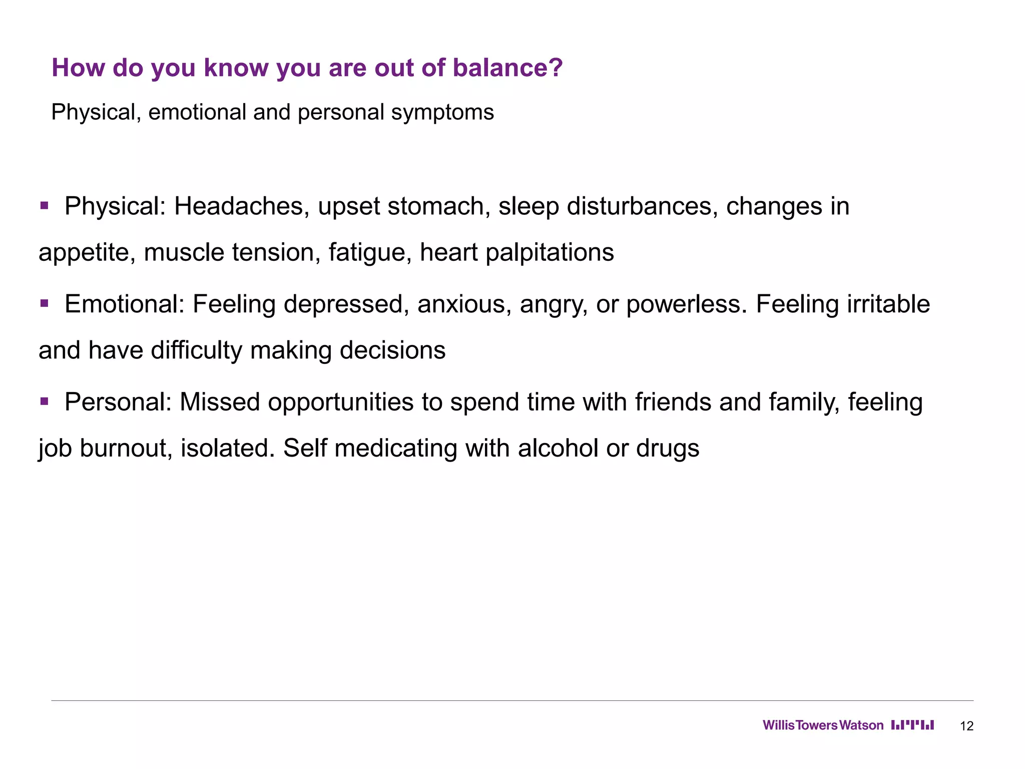How do you know you are out of balance?
12
 Physical: Headaches, upset stomach, sleep disturbances, changes in
appetite, muscle tension, fatigue, heart palpitations
 Emotional: Feeling depressed, anxious, angry, or powerless. Feeling irritable
and have difficulty making decisions
 Personal: Missed opportunities to spend time with friends and family, feeling
job burnout, isolated. Self medicating with alcohol or drugs
Physical, emotional and personal symptoms
 