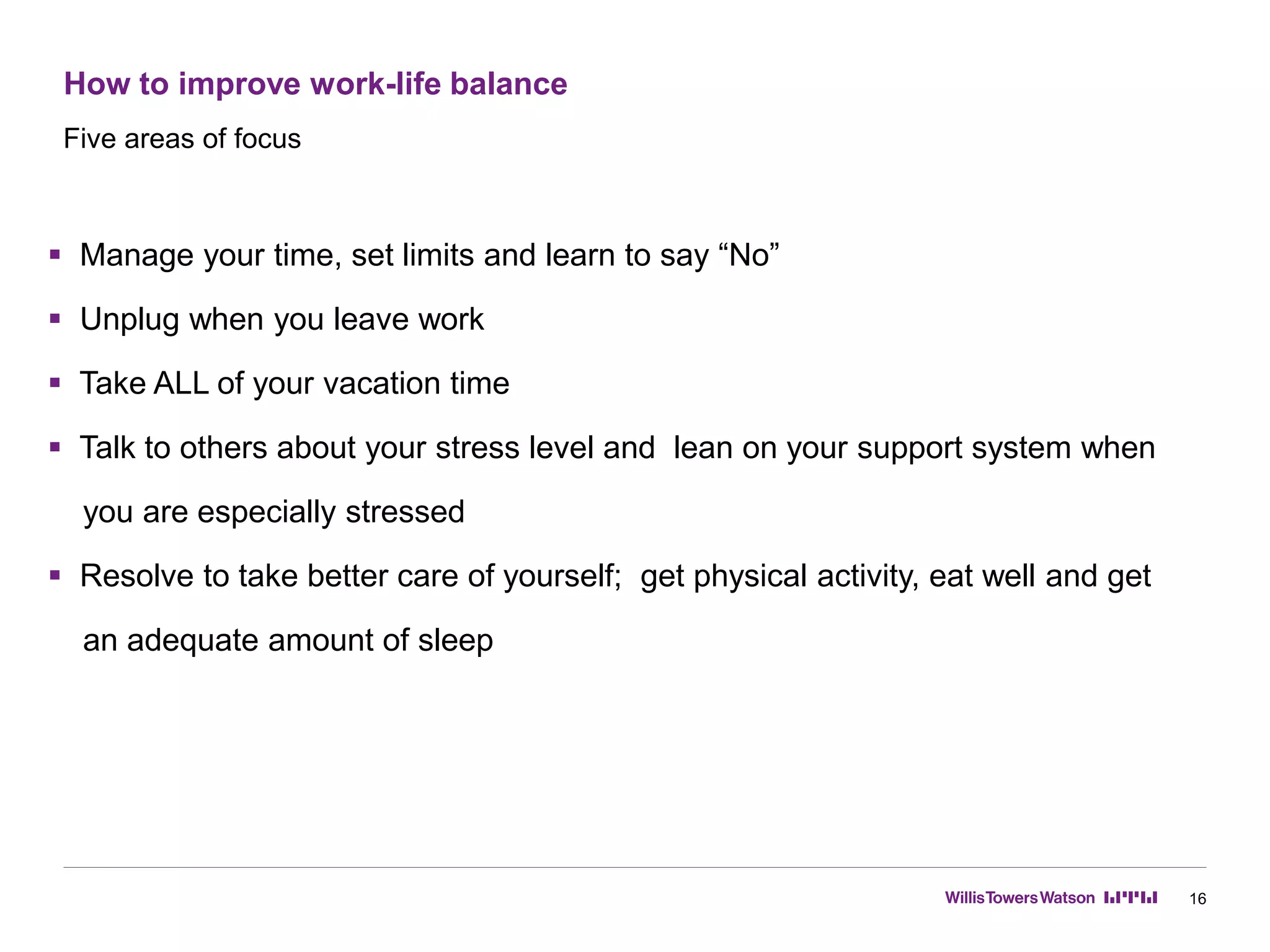 How to improve work-life balance
16
 Manage your time, set limits and learn to say “No”
 Unplug when you leave work
 Take ALL of your vacation time
 Talk to others about your stress level and lean on your support system when
you are especially stressed
 Resolve to take better care of yourself; get physical activity, eat well and get
an adequate amount of sleep
Five areas of focus
 