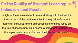 On the Quality of Student Learning:
Indicators and Result
In light of these assessment data and along with the idea that
the success of the curriculum lies in the quality of student
learning, the Department expresses its intensified focus on
the role of assessment as a source of important feedback on
the implemented curriculum and the intended curriculum.
 