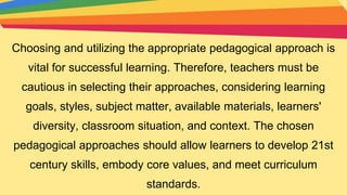 Choosing and utilizing the appropriate pedagogical approach is
vital for successful learning. Therefore, teachers must be
cautious in selecting their approaches, considering learning
goals, styles, subject matter, available materials, learners'
diversity, classroom situation, and context. The chosen
pedagogical approaches should allow learners to develop 21st
century skills, embody core values, and meet curriculum
standards.
 