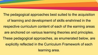 The pedagogical approaches best suited to the acquisition
of learning and development of skills enshrined in the
respective curriculum content of each of the earning areas
are anchored on various learning theories and principles.
These pedagogical approaches, as enumerated below, are
explicitly reflected in the Curriculum Framework of each
learning area.
 
