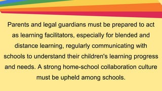 Parents and legal guardians must be prepared to act
as learning facilitators, especially for blended and
distance learning, regularly communicating with
schools to understand their children's learning progress
and needs. A strong home-school collaboration culture
must be upheld among schools.
 
