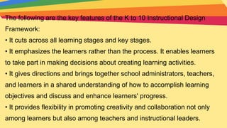 The following are the key features of the K to 10 Instructional Design
Framework:
• It cuts across all learning stages and key stages.
• It emphasizes the learners rather than the process. It enables learners
to take part in making decisions about creating learning activities.
• It gives directions and brings together school administrators, teachers,
and learners in a shared understanding of how to accomplish learning
objectives and discuss and enhance learners' progress.
• It provides flexibility in promoting creativity and collaboration not only
among learners but also among teachers and instructional leaders.
 