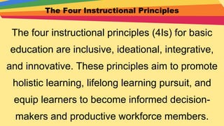 The Four Instructional Principles
The four instructional principles (4Is) for basic
education are inclusive, ideational, integrative,
and innovative. These principles aim to promote
holistic learning, lifelong learning pursuit, and
equip learners to become informed decision-
makers and productive workforce members.
 