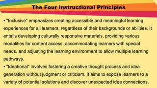 The Four Instructional Principles
• "Inclusive" emphasizes creating accessible and meaningful learning
experiences for all learners, regardless of their backgrounds or abilities. It
entails developing culturally responsive materials, providing various
modalities for content access, accommodating learners with special
needs, and adjusting the learning environment to allow multiple learning
pathways.
• "Ideational" involves fostering a creative thought process and idea
generation without judgment or criticism. It aims to expose learners to a
variety of potential solutions and discover unexpected idea connections.
 