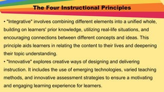 The Four Instructional Principles
• "Integrative" involves combining different elements into a unified whole,
building on learners' prior knowledge, utilizing real-life situations, and
encouraging connections between different concepts and ideas. This
principle aids learners in relating the content to their lives and deepening
their topic understanding.
• "Innovative" explores creative ways of designing and delivering
instruction. It includes the use of emerging technologies, varied teaching
methods, and innovative assessment strategies to ensure a motivating
and engaging learning experience for learners.
 