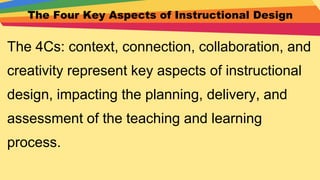 The Four Key Aspects of Instructional Design
The 4Cs: context, connection, collaboration, and
creativity represent key aspects of instructional
design, impacting the planning, delivery, and
assessment of the teaching and learning
process.
 