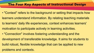 The Four Key Aspects of Instructional Design
• "Context" refers to the background or setting that impacts how
learners understand information. By relating teaching materials
to learners' daily life experiences, context enhances learners'
motivation to participate actively in learning activities.
• "Connection" involves fostering understanding and the
development of transferable knowledge. It aims for students to
build robust, flexible knowledge that can be applied to new
problems and contexts.
 