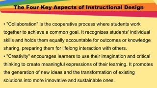 The Four Key Aspects of Instructional Design
• "Collaboration" is the cooperative process where students work
together to achieve a common goal. It recognizes students' individual
skills and holds them equally accountable for outcomes or knowledge
sharing, preparing them for lifelong interaction with others.
• "Creativity" encourages learners to use their imagination and critical
thinking to create meaningful expressions of their learning. It promotes
the generation of new ideas and the transformation of existing
solutions into more innovative and sustainable ones.
 