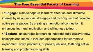 The Four Essential Facets of Learning
• "Engage" aims to capture learners' attention and stimulate
interest by using various strategies and techniques that promote
active participation. By creating an emotional connection, it
enhances learners' motivation and willingness to learn.
• "Explore" encourages learners to independently discover new
concepts and ideas. It includes opportunities for learners to
experiment, solve problems, or pose questions, fostering active
learning and problem-solving skills.
 