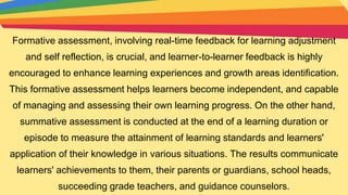 Formative assessment, involving real-time feedback for learning adjustment
and self reflection, is crucial, and learner-to-learner feedback is highly
encouraged to enhance learning experiences and growth areas identification.
This formative assessment helps learners become independent, and capable
of managing and assessing their own learning progress. On the other hand,
summative assessment is conducted at the end of a learning duration or
episode to measure the attainment of learning standards and learners'
application of their knowledge in various situations. The results communicate
learners' achievements to them, their parents or guardians, school heads,
succeeding grade teachers, and guidance counselors.
 