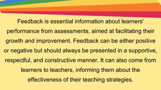 Feedback is essential information about learners'
performance from assessments, aimed at facilitating their
growth and improvement. Feedback can be either positive
or negative but should always be presented in a supportive,
respectful, and constructive manner. It can also come from
learners to teachers, informing them about the
effectiveness of their teaching strategies.
 