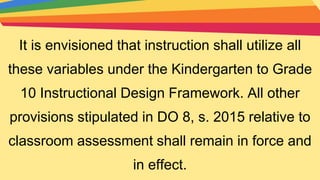 It is envisioned that instruction shall utilize all
these variables under the Kindergarten to Grade
10 Instructional Design Framework. All other
provisions stipulated in DO 8, s. 2015 relative to
classroom assessment shall remain in force and
in effect.
 