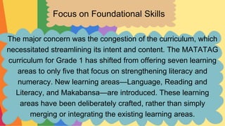 Focus on Foundational Skills
The major concern was the congestion of the curriculum, which
necessitated streamlining its intent and content. The MATATAG
curriculum for Grade 1 has shifted from offering seven learning
areas to only five that focus on strengthening literacy and
numeracy. New learning areas—Language, Reading and
Literacy, and Makabansa—are introduced. These learning
areas have been deliberately crafted, rather than simply
merging or integrating the existing learning areas.
 
