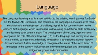 Language
The Language learning area is a new addition to the existing learning areas for Grade
1 in the MATATAG Curriculum. The creation of the Language curriculum gives more
emphasis to the development of oral language skills for communication in the
learner’s first language, which is essential in developing foundational skills for literacy
and learning other content areas. The development of the Languages curricula
recognizes the role of the first language (L1) as the language and literacy resource
that the child can use most effectively to establish a strong foundation for literacy
development and further knowledge. It recognizes the status of the more than 180
languages in the country, including sign and visual languages and languages of
indigenous groups and communities.
 