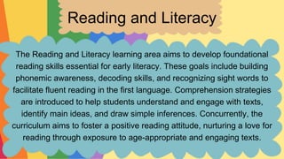 Reading and Literacy
The Reading and Literacy learning area aims to develop foundational
reading skills essential for early literacy. These goals include building
phonemic awareness, decoding skills, and recognizing sight words to
facilitate fluent reading in the first language. Comprehension strategies
are introduced to help students understand and engage with texts,
identify main ideas, and draw simple inferences. Concurrently, the
curriculum aims to foster a positive reading attitude, nurturing a love for
reading through exposure to age-appropriate and engaging texts.
 