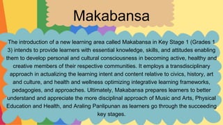 Makabansa
The introduction of a new learning area called Makabansa in Key Stage 1 (Grades 1
3) intends to provide learners with essential knowledge, skills, and attitudes enabling
them to develop personal and cultural consciousness in becoming active, healthy and
creative members of their respective communities. It employs a transdisciplinary
approach in actualizing the learning intent and content relative to civics, history, art
and culture, and health and wellness optimizing integrative learning frameworks,
pedagogies, and approaches. Ultimately, Makabansa prepares learners to better
understand and appreciate the more disciplinal approach of Music and Arts, Physical
Education and Health, and Araling Panlipunan as learners go through the succeeding
key stages.
 
