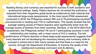 Reading literacy and numeracy are essential for success in both academic and
professional settings. Sadly, Filipino learners do not exhibit the proficiency
expected from their respective grade levels as evidenced by both national and
international large-scale assessments. In the most recent PISA assessment
conducted in 2018, the Philippines ranked 78th out of 79 participating countries
and economies in reading and 77th in mathematics. The results showed that the
average reading scores of Filipino learners were significantly lower than the
average scores of learners from other countries. Similarly, in the 2019 SEA-PLM
assessment, the Philippines ranked 7th out of 7 participating countries in both
mathematics and reading, with a mean score of 312 in reading. The low
performance of Filipino learners in these large-scale assessments suggests that
many learners are not developing the necessary literacy and numeracy skills to
succeed in school and in their future careers and that there is a need for the
country, through the Department of Education, to improve the quality of the
reading and numeracy curriculum and its delivery.
 