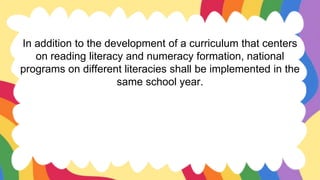 In addition to the development of a curriculum that centers
on reading literacy and numeracy formation, national
programs on different literacies shall be implemented in the
same school year.
 