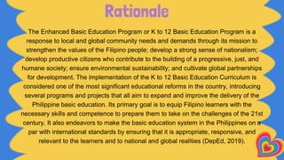 Rationale
The Enhanced Basic Education Program or K to 12 Basic Education Program is a
response to local and global community needs and demands through its mission to
strengthen the values of the Filipino people; develop a strong sense of nationalism;
develop productive citizens who contribute to the building of a progressive, just, and
humane society; ensure environmental sustainability; and cultivate global partnerships
for development. The implementation of the K to 12 Basic Education Curriculum is
considered one of the most significant educational reforms in the country, introducing
several programs and projects that all aim to expand and improve the delivery of the
Philippine basic education. Its primary goal is to equip Filipino learners with the
necessary skills and competence to prepare them to take on the challenges of the 21st
century. It also endeavors to make the basic education system in the Philippines on a
par with international standards by ensuring that it is appropriate, responsive, and
relevant to the learners and to national and global realities (DepEd, 2019).
 