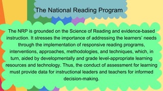 The National Reading Program
The NRP is grounded on the Science of Reading and evidence-based
instruction. It stresses the importance of addressing the learners’ needs
through the implementation of responsive reading programs,
interventions, approaches, methodologies, and techniques, which, in
turn, aided by developmentally and grade level-appropriate learning
resources and technology. Thus, the conduct of assessment for learning
must provide data for instructional leaders and teachers for informed
decision-making.
 