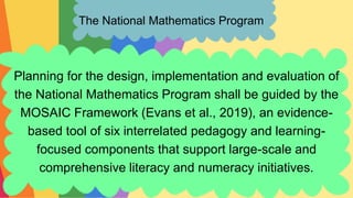 The National Mathematics Program
Planning for the design, implementation and evaluation of
the National Mathematics Program shall be guided by the
MOSAIC Framework (Evans et al., 2019), an evidence-
based tool of six interrelated pedagogy and learning-
focused components that support large-scale and
comprehensive literacy and numeracy initiatives.
 