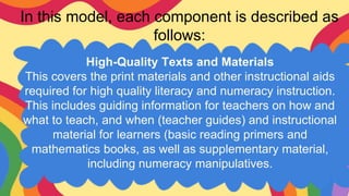 In this model, each component is described as
follows:
High-Quality Texts and Materials
This covers the print materials and other instructional aids
required for high quality literacy and numeracy instruction.
This includes guiding information for teachers on how and
what to teach, and when (teacher guides) and instructional
material for learners (basic reading primers and
mathematics books, as well as supplementary material,
including numeracy manipulatives.
 