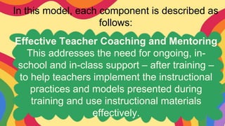 In this model, each component is described as
follows:
Effective Teacher Coaching and Mentoring
This addresses the need for ongoing, in-
school and in-class support – after training –
to help teachers implement the instructional
practices and models presented during
training and use instructional materials
effectively.
 