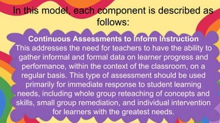 In this model, each component is described as
follows:
Continuous Assessments to Inform Instruction
This addresses the need for teachers to have the ability to
gather informal and formal data on learner progress and
performance, within the context of the classroom, on a
regular basis. This type of assessment should be used
primarily for immediate response to student learning
needs, including whole group reteaching of concepts and
skills, small group remediation, and individual intervention
for learners with the greatest needs.
 
