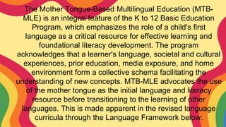The Mother Tongue-Based Multilingual Education (MTB-
MLE) is an integral feature of the K to 12 Basic Education
Program, which emphasizes the role of a child's first
language as a critical resource for effective learning and
foundational literacy development. The program
acknowledges that a learner's language, societal and cultural
experiences, prior education, media exposure, and home
environment form a collective schema facilitating the
understanding of new concepts. MTB-MLE advocates the use
of the mother tongue as the initial language and literacy
resource before transitioning to the learning of other
languages. This is made apparent in the revised language
curricula through the Language Framework below:
 