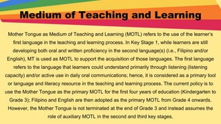 Medium of Teaching and Learning
Mother Tongue as Medium of Teaching and Learning (MOTL) refers to the use of the learner’s
first language in the teaching and learning process. In Key Stage 1, while learners are still
developing both oral and written proficiency in the second language(s) (i.e., Filipino and/or
English), MT is used as MOTL to support the acquisition of those languages. The first language
refers to the language that learners could understand primarily through listening (listening
capacity) and/or active use in daily oral communications; hence, it is considered as a primary tool
or language and literacy resource in the teaching and learning process. The current policy is to
use the Mother Tongue as the primary MOTL for the first four years of education (Kindergarten to
Grade 3); Filipino and English are then adopted as the primary MOTL from Grade 4 onwards.
However, the Mother Tongue is not terminated at the end of Grade 3 and instead assumes the
role of auxiliary MOTL in the second and third key stages.
 
