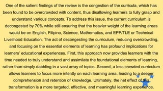 One of the salient findings of the review is the congestion of the curricula, which has
been found to be overcrowded with content, thus disallowing learners to fully grasp and
understand various concepts. To address this issue, the current curriculum is
decongested by 70% while still ensuring that the heavier weight of the learning areas
would be on English, Filipino, Science, Mathematics, and EPP/TLE or Technical
Livelihood Education. The act of decongesting the curriculum, reducing overcrowding,
and focusing on the essential elements of learning has profound implications for
learners’ educational experiences. First, this approach now provides learners with the
time needed to truly understand and assimilate the foundational elements of learning,
rather than simply dabbling in a vast array of topics. Second, a less crowded curriculum
allows learners to focus more intently on each learning area, leading to a deeper
comprehension and retention of knowledge. Ultimately, the net effect of this
transformation is a more targeted, effective, and meaningful learning experience.
 