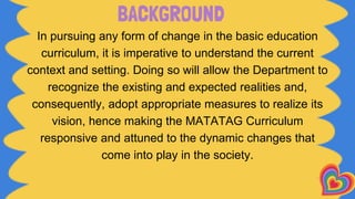 BACKGROUND
In pursuing any form of change in the basic education
curriculum, it is imperative to understand the current
context and setting. Doing so will allow the Department to
recognize the existing and expected realities and,
consequently, adopt appropriate measures to realize its
vision, hence making the MATATAG Curriculum
responsive and attuned to the dynamic changes that
come into play in the society.
 