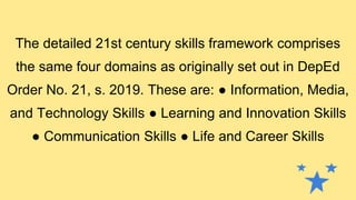 The detailed 21st century skills framework comprises
the same four domains as originally set out in DepEd
Order No. 21, s. 2019. These are: ● Information, Media,
and Technology Skills ● Learning and Innovation Skills
● Communication Skills ● Life and Career Skills
 