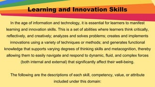 Learning and Innovation Skills
In the age of information and technology, it is essential for learners to manifest
learning and innovation skills. This is a set of abilities where learners think critically,
reflectively, and creatively; analyzes and solves problems; creates and implements
innovations using a variety of techniques or methods; and generates functional
knowledge that supports varying degrees of thinking skills and metacognition, thereby
allowing them to easily navigate and respond to dynamic, fluid, and complex forces
(both internal and external) that significantly affect their well-being.
The following are the descriptions of each skill, competency, value, or attribute
included under this domain:
 