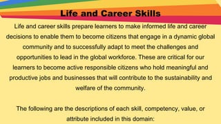 Life and Career Skills
Life and career skills prepare learners to make informed life and career
decisions to enable them to become citizens that engage in a dynamic global
community and to successfully adapt to meet the challenges and
opportunities to lead in the global workforce. These are critical for our
learners to become active responsible citizens who hold meaningful and
productive jobs and businesses that will contribute to the sustainability and
welfare of the community.
The following are the descriptions of each skill, competency, value, or
attribute included in this domain:
 