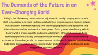 The Demands of the Future in an
Ever-Changing World
Living in the 21st century means constant adjustment to rapidly changing environments,
which is necessary to navigate multifaceted challenges. In such a context, learners grapple
with a deluge of information resulting from technological progress and digitization. This
information overload necessitates the development of strong information literacy skills to
discern what is crucial, credible, and useful. Additionally, although the surge in digital
technology presents an array of opportunities for innovative and personalized learning
experiences, these changes also impose a constant requirement for learners to update their
digital skills, address issues such as online privacy and cyberbullying, and balance digital
engagement with other life facets.
 