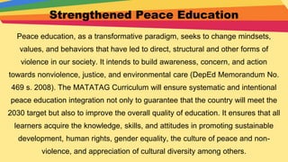 Strengthened Peace Education
Peace education, as a transformative paradigm, seeks to change mindsets,
values, and behaviors that have led to direct, structural and other forms of
violence in our society. It intends to build awareness, concern, and action
towards nonviolence, justice, and environmental care (DepEd Memorandum No.
469 s. 2008). The MATATAG Curriculum will ensure systematic and intentional
peace education integration not only to guarantee that the country will meet the
2030 target but also to improve the overall quality of education. It ensures that all
learners acquire the knowledge, skills, and attitudes in promoting sustainable
development, human rights, gender equality, the culture of peace and non-
violence, and appreciation of cultural diversity among others.
 