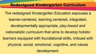 Redesigned Kindergarten Curriculum
The redesigned Kindergarten Education espouses a
learner-centered, learning centered, integrated,
developmentally appropriate, play-based and
nationalistic curriculum that aims to develop holistic
learners equipped with foundational skills, imbued with
physical, social, emotional, cognitive, and values
development.
 