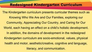 Redesigned Kindergarten Curriculum
The Kindergarten curriculum presents curricular themes such as
Knowing Who We Are and Our Families, exploring our
Community, Appreciating Our Country, and Caring for Our
World, each having an effect on a child’s holistic development.
In addition, the domains of development in the redesigned
Kindergarten curriculum are socio-emotional, values, physical
health and motor, aesthetic/creative, cognitive and language,
literacy, and communication.
 