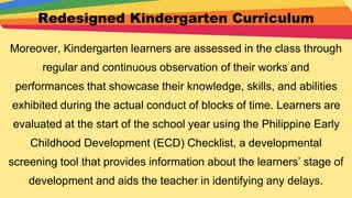 Redesigned Kindergarten Curriculum
Moreover, Kindergarten learners are assessed in the class through
regular and continuous observation of their works and
performances that showcase their knowledge, skills, and abilities
exhibited during the actual conduct of blocks of time. Learners are
evaluated at the start of the school year using the Philippine Early
Childhood Development (ECD) Checklist, a developmental
screening tool that provides information about the learners’ stage of
development and aids the teacher in identifying any delays.
 