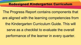 Redesigned Kindergarten Curriculum
The Progress Report contains components that
are aligned with the learning competencies from
the Kindergarten Curriculum Guide. This will
serve as a checklist to evaluate the overall
performance of the learner in every quarter.
 